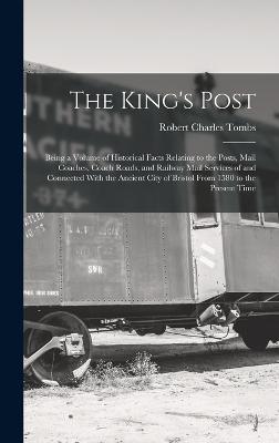 The King's Post: Being a Volume of Historical Facts Relating to the Posts, Mail Coaches, Coach Roads, and Railway Mail Services of and Connected With the Ancient City of Bristol From 1580 to the Present Time - Tombs, Robert Charles