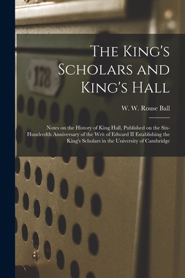 The King's Scholars and King's Hall: Notes on the History of King Hall, Published on the Six-hundredth Anniversary of the Writ of Edward II Establishing the King's Scholars in the University of Cambridge - Ball, W W Rouse (Walter William Rou (Creator)