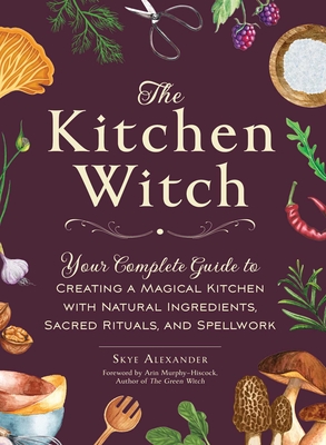 The Kitchen Witch: Your Complete Guide to Creating a Magical Kitchen with Natural Ingredients, Sacred Rituals, and Spellwork - Alexander, Skye, and Murphy-Hiscock, Arin (Foreword by)