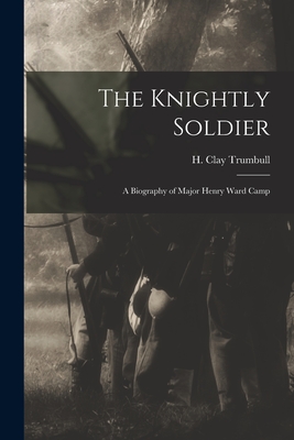 The Knightly Soldier: A Biography of Major Henry Ward Camp - Trumbull, H Clay