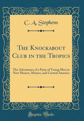 The Knockabout Club in the Tropics: The Adventures of a Party of Young Men in New Mexico, Mexico, and Central America (Classic Reprint) - Stephens, C a