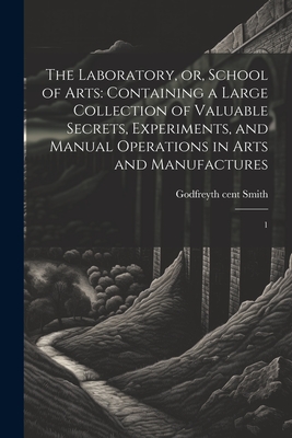 The Laboratory, or, School of Arts: Containing a Large Collection of Valuable Secrets, Experiments, and Manual Operations in Arts and Manufactures: 1 - Smith, Godfrey