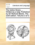 The Ladies Library. ... Written by a Lady. Published by Sir Richard Steele. The Sixth Edition. of 3; Volume 1