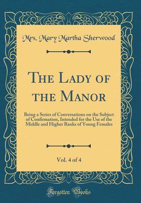 The Lady of the Manor, Vol. 4 of 4: Being a Series of Conversations on the Subject of Confirmation, Intended for the Use of the Middle and Higher Ranks of Young Females (Classic Reprint) - Sherwood, Mrs Mary Martha