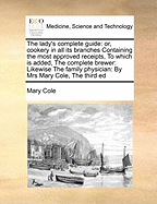 The Lady's Complete Guide: Or, Cookery in All Its Branches Containing the Most Approved Receipts, to Which Is Added, the Complete Brewer: Likewise the Family Physician: By Mrs Mary Cole, the Third Ed