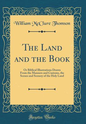 The Land and the Book: Or Biblical Illustrations Drawn from the Manners and Customs, the Scenes and Scenery of the Holy Land (Classic Reprint) - Thomson, William McClure