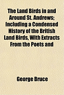 The Land Birds in and Around St. Andrews: Including a Condensed History of the British Land Birds, with Extracts from the Poets and Observations and Anecdotes on Natural History (Classic Reprint)