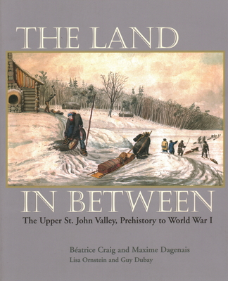 The Land in Between: The Upper St. John Valley, Prehistory to World War I - Craig, Beatrice, and Dagenais, Maxime
