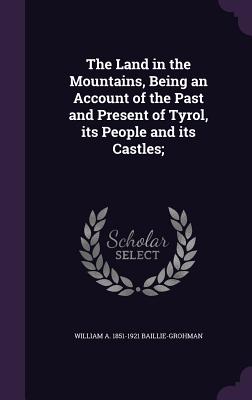 The Land in the Mountains, Being an Account of the Past and Present of Tyrol, its People and its Castles; - Baillie-Grohman, William a 1851-1921