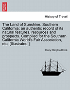 The Land of Sunshine. Southern California; An Authentic Record of Its Natural Features, Resources and Prospects. Compiled for the Southern California World's Fair Association, Etc. [Illustrated.]