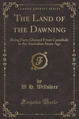 The Land of the Dawning: Being Facts Gleaned from Cannibals in the Australian Stone Age (Classic Reprint) - Willshire, W H