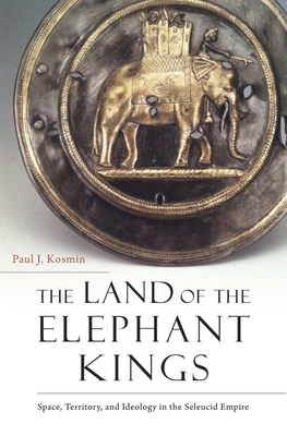 The Land of the Elephant Kings: Space, Territory, and Ideology in the Seleucid Empire - Kosmin, Paul J