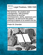 The Land Tax: Its Creation and Management. with Practical Instructions for Land Tax Commissioners, Clerks, Assessors and Collectors, as Well as for the Public Wishing to Appeal or to Redeem the Tax