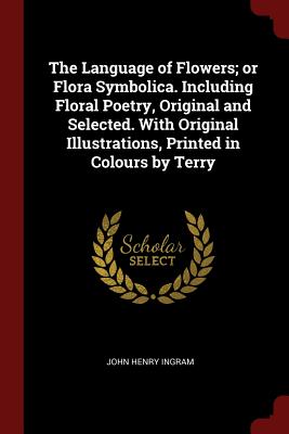The Language of Flowers; or Flora Symbolica. Including Floral Poetry, Original and Selected. With Original Illustrations, Printed in Colours by Terry - Ingram, John Henry