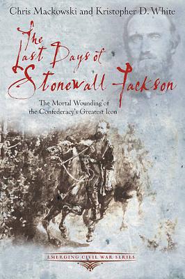 The Last Days of Stonewall Jackson: The Mortal Wounding of the Confederacy's Greatest Icon - Mackowski, Chris, and White, Kristopher D