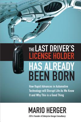 The Last Driver's License Holder Has Already Been Born: How Rapid Advances in Automotive Technology Will Disrupt Life as We Know It and Why This Is a Good Thing - Herger, Mario