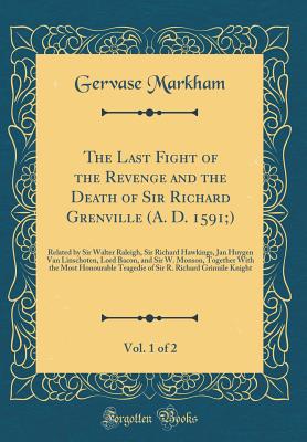 The Last Fight of the Revenge and the Death of Sir Richard Grenville (A. D. 1591;), Vol. 1 of 2: Related by Sir Walter Raleigh, Sir Richard Hawkings, Jan Huygen Van Linschoten, Lord Bacon, and Sir W. Monson, Together with the Most Honourable Tragedie of S - Markham, Gervase