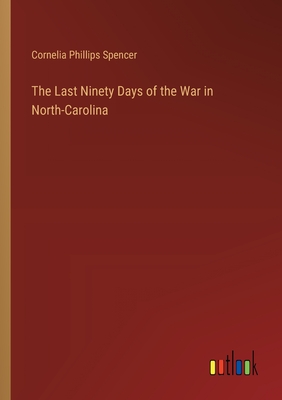 The Last Ninety Days of the War in North-Carolina - Spencer, Cornelia Phillips