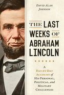 The Last Weeks of Abraham Lincoln: A Day-By-Day Account of His Personal, Political, and Military Challenges