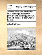 The Last Wills and Testaments of J. Partridge, Student in Physick and Astrology; And Dr. Burnett, Master of the Charter-House