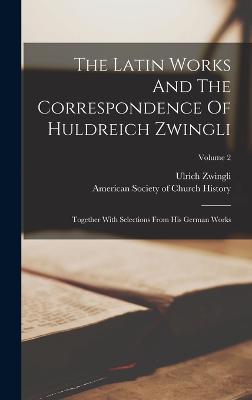 The Latin Works And The Correspondence Of Huldreich Zwingli: Together With Selections From His German Works; Volume 2 - Zwingli, Ulrich, and American Society of Church History (Creator)