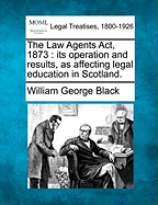 The Law Agents ACT, 1873: Its Operation and Results, as Affecting Legal Education in Scotland.