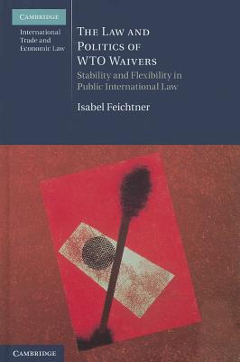 The Law and Politics of WTO Waivers: Stability and Flexibility in Public International Law - Feichtner, Isabel