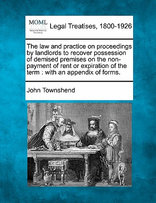 The Law and Practice on Proceedings by Landlords to Recover Possession of Demised Premises on the Non-Payment of Rent or Expiration of the Term: With an Appendix of Forms. - Townshend, John