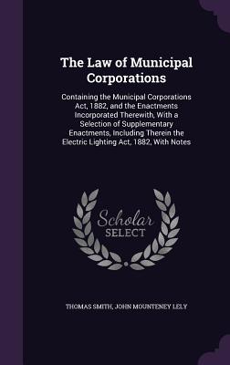 The Law of Municipal Corporations: Containing the Municipal Corporations Act, 1882, and the Enactments Incorporated Therewith, With a Selection of Supplementary Enactments, Including Therein the Electric Lighting Act, 1882, With Notes - Smith, Thomas, and Lely, John Mounteney