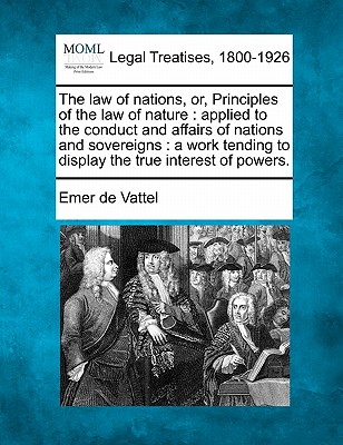 The law of nations, or, Principles of the law of nature: applied to the conduct and affairs of nations and sovereigns: a work tending to display the true interest of powers. - Vattel, Emer De