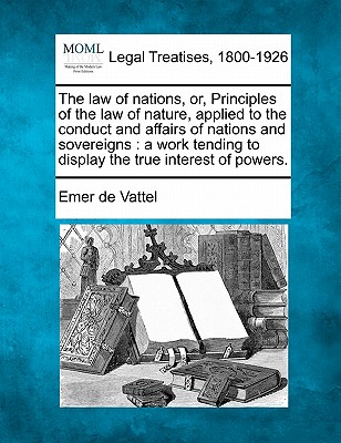 The law of nations, or, Principles of the law of nature, applied to the conduct and affairs of nations and sovereigns: a work tending to display the true interest of powers. - Vattel, Emer De