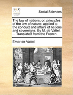 The law of nations; or, principles of the law of nature: applied to the conduct and affairs of nations and sovereigns. By M. de Vattel. ... Translated from the French.