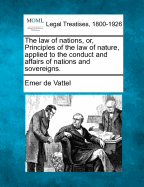 The Law of Nations, or Principles of the Law of Nature, Applied to the Conduct and Affairs of Nations and Sovereigns (Classic Reprint)