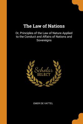 The Law of Nations: Or, Principles of the Law of Nature Applied to the Conduct and Affairs of Nations and Sovereigns - De Vattel, Emer