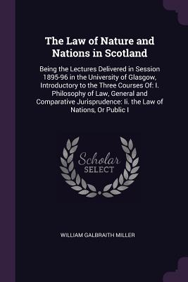 The Law of Nature and Nations in Scotland: Being the Lectures Delivered in Session 1895-96 in the University of Glasgow, Introductory to the Three Courses Of: I. Philosophy of Law, General and Comparative Jurisprudence: Ii. the Law of Nations, Or Public I - Miller, William Galbraith