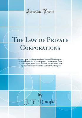 The Law of Private Corporations: Based Upon the Statutes of the State of Washington, and the Decisions of the Supreme Court of the State of Washingto, with the General Constitutional and Legislative Provisions of the State of Washington (Classic Reprint) - Douglas, J F