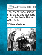 The Law of Trade Unions in England and Scotland Under the Trade Union ACT, 1871