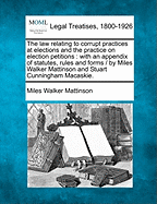 The Law Relating to Corrupt Practices at Elections and the Practice on Election Petitions: With an Appendix of Statutes, Rules and Forms / By Miles Walker Mattinson and Stuart Cunningham Macaskie.