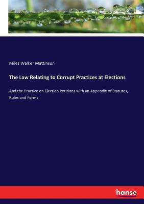 The Law Relating to Corrupt Practices at Elections: And the Practice on Election Petitions with an Appendix of Statutes, Rules and Forms - Mattinson, Miles Walker