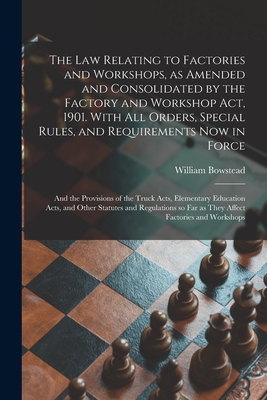 The Law Relating to Factories and Workshops, as Amended and Consolidated by the Factory and Workshop Act, 1901. With All Orders, Special Rules, and Requirements Now in Force; and the Provisions of the Truck Acts, Elementary Education Acts, and Other... - Bowstead, William D 1935 (Creator)