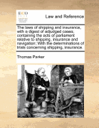 The Laws of Shipping and Insurance, with a Digest of Adjudged Cases; Containing the Acts of Parliament Relative to Shipping, Insurance and Navigation; With the Determinations of Trials Concerning Shipping, Insurance