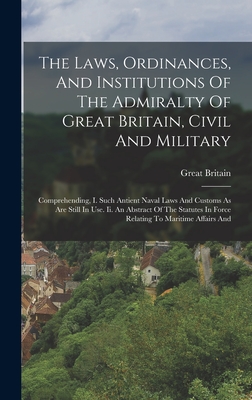 The Laws, Ordinances, And Institutions Of The Admiralty Of Great Britain, Civil And Military: Comprehending, I. Such Antient Naval Laws And Customs As Are Still In Use. Ii. An Abstract Of The Statutes In Force Relating To Maritime Affairs And - Britain, Great