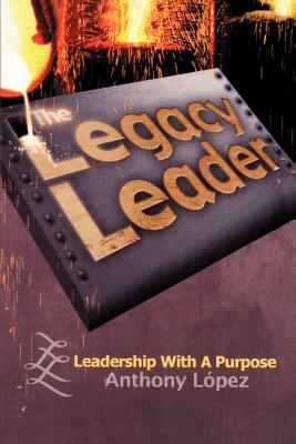 The Legacy Leader: Leadership With A Purpose - Lopez, Anthony