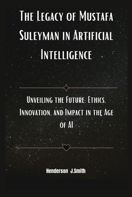 The Legacy of Mustafa Suleyman in Artificial Intelligence: Unveiling the Future: Ethics, Innovation, and Impact in the Age of AI - Smith, Henderson J