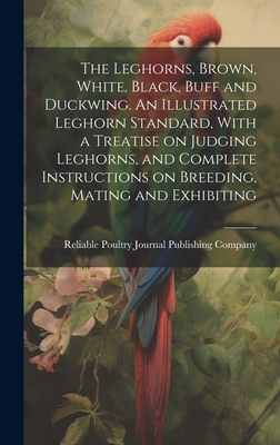 The Leghorns, Brown, White, Black, Buff and Duckwing. An Illustrated Leghorn Standard, With a Treatise on Judging Leghorns, and Complete Instructions on Breeding, Mating and Exhibiting - Reliable Poultry Journal Publishing C (Creator)