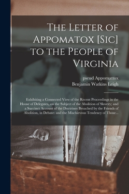 The Letter of Appomatox [sic] to the People of Virginia: Exhibiting a Connected View of the Recent Proceedings in the House of Delegates, on the Subject of the Abolition of Slavery; and a Succinct Account of the Doctrines Broached by the Friends Of... - Appomattox, Pseud, and Leigh, Benjamin Watkins 1781-1849