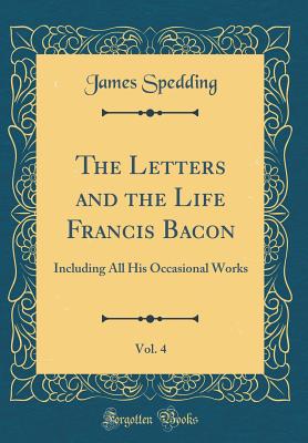 The Letters and the Life Francis Bacon, Vol. 4: Including All His Occasional Works (Classic Reprint) - Spedding, James