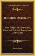 The Letters of Junius V1: With Notes and Illustrations, Historical, Political, Biographical and Critical