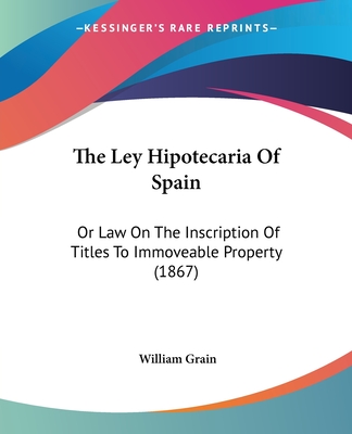 The Ley Hipotecaria Of Spain: Or Law On The Inscription Of Titles To Immoveable Property (1867) - Grain, William (Translated by)