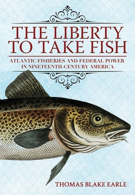 The Liberty to Take Fish: Atlantic Fisheries and Federal Power in Nineteenth-Century America - Earle, Thomas Blake